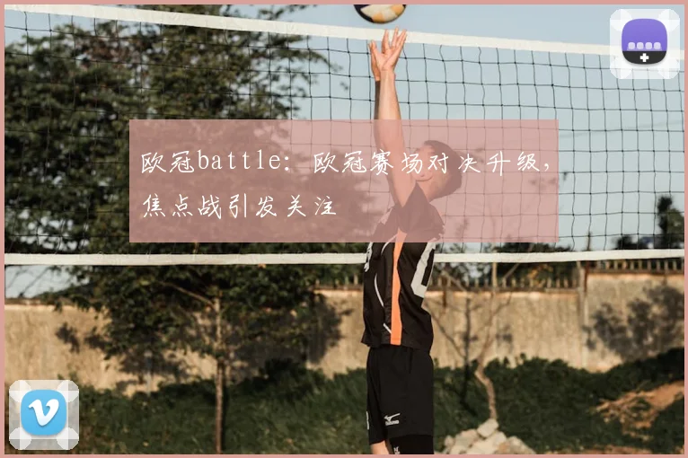 欧冠battle：欧冠赛场对决升级，焦点战引发关注