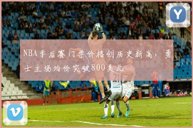 NBA季后赛门票价格创历史新高，勇士主场均价突破800美元