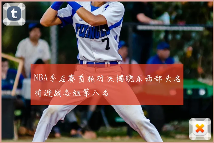 NBA季后赛首轮对决揭晓东西部头名将迎战各组第八名