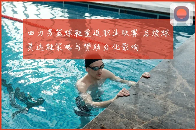 回力男篮球鞋重返职业联赛 后续球员选鞋策略与赞助分化影响