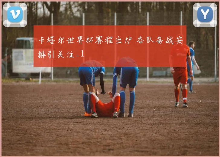 卡塔尔世界杯赛程出炉 各队备战安排引关注_1