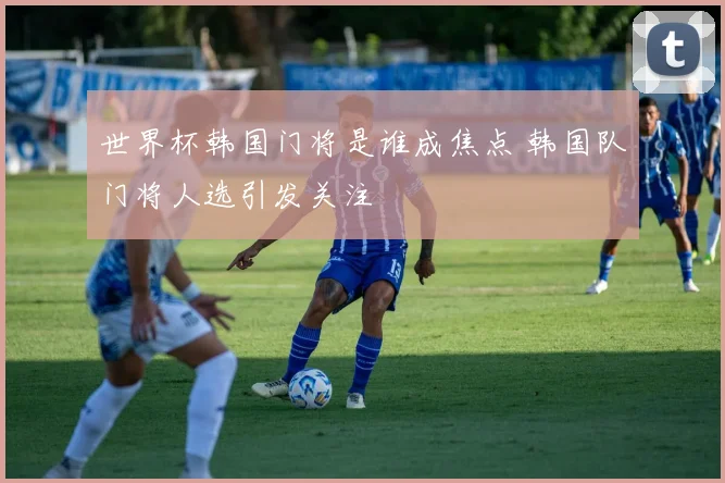 世界杯韩国门将是谁成焦点 韩国队门将人选引发关注