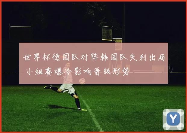 世界杯德国队对阵韩国队失利出局 小组赛爆冷影响晋级形势