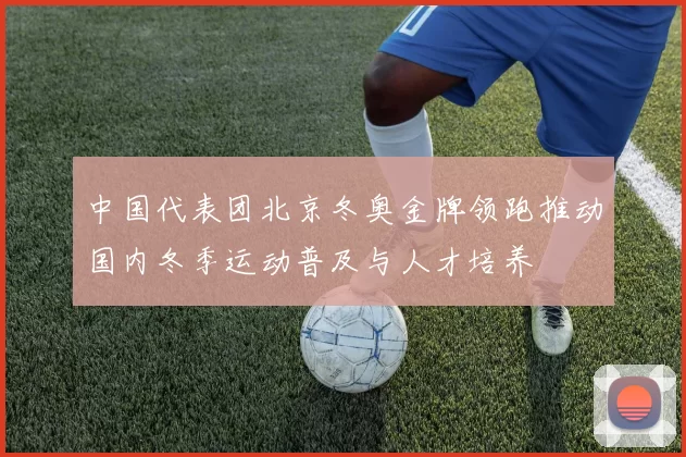 中国代表团北京冬奥金牌领跑推动国内冬季运动普及与人才培养