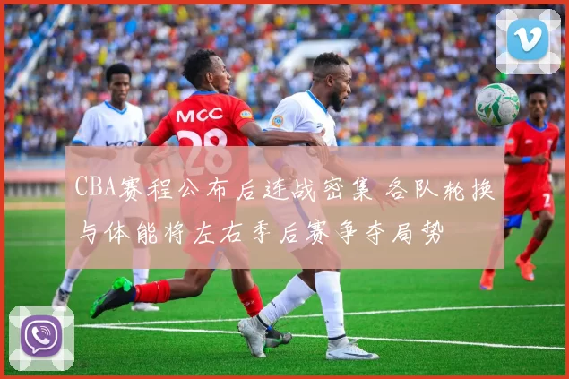 CBA赛程公布后连战密集 各队轮换与体能将左右季后赛争夺局势