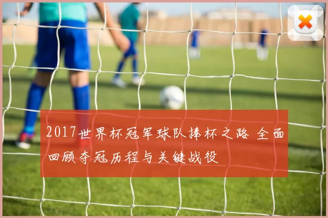2017世界杯冠军球队捧杯之路 全面回顾夺冠历程与关键战役