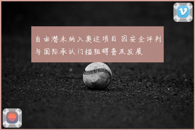 自由潜未纳入奥运项目 因安全评判与国际承认门槛阻碍普及发展