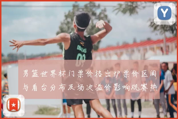 男篮世界杯门票价格出炉票价区间与看台分布及场次溢价影响观赛热度