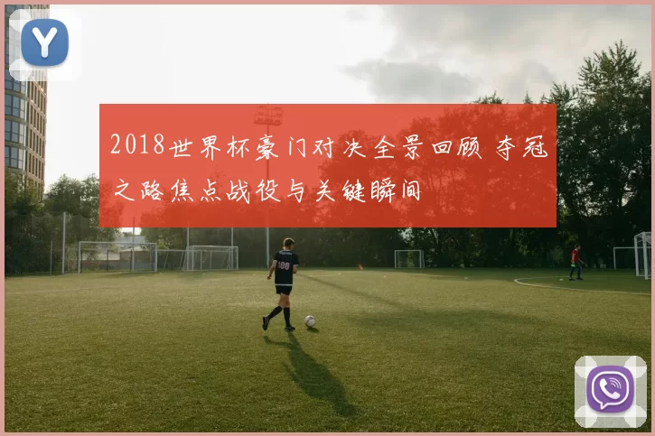 2018世界杯豪门对决全景回顾 夺冠之路焦点战役与关键瞬间