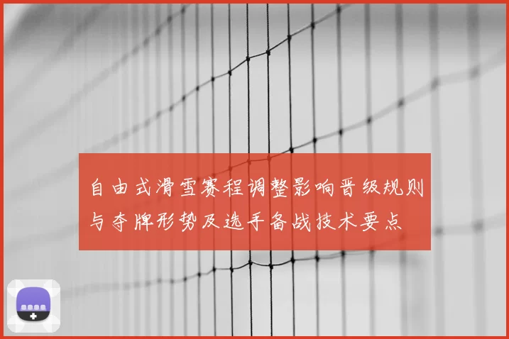 自由式滑雪赛程调整影响晋级规则与夺牌形势及选手备战技术要点