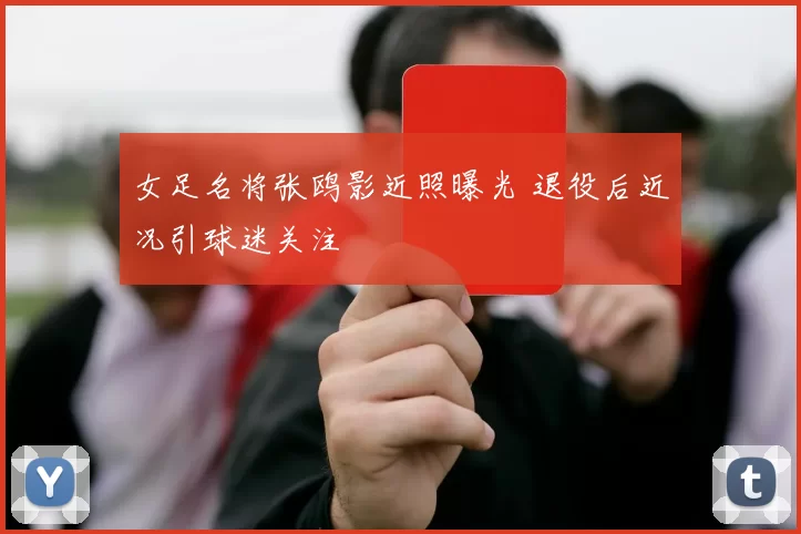 女足名将张鸥影近照曝光 退役后近况引球迷关注