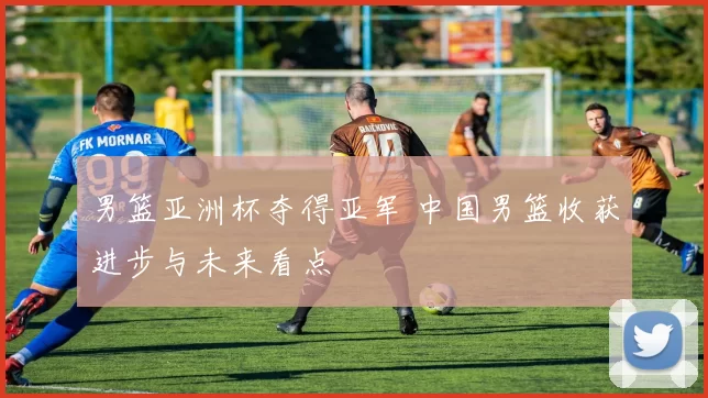男篮亚洲杯夺得亚军 中国男篮收获进步与未来看点