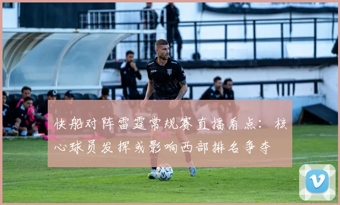 快船对阵雷霆常规赛直播看点：核心球员发挥或影响西部排名争夺