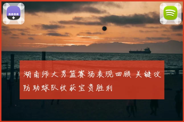 湖南师大男篮赛场表现回顾 关键攻防助球队收获宝贵胜利