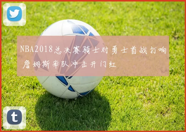 NBA2018总决赛骑士对勇士首战打响 詹姆斯率队冲击开门红