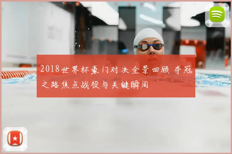 2018世界杯豪门对决全景回顾 夺冠之路焦点战役与关键瞬间
