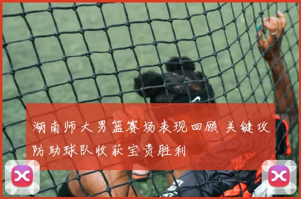 湖南师大男篮赛场表现回顾 关键攻防助球队收获宝贵胜利