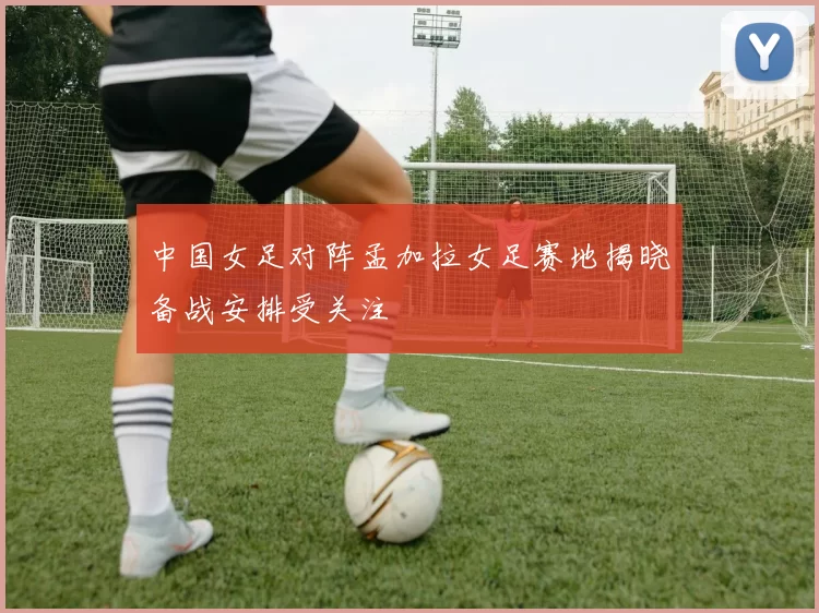 中国女足对阵孟加拉女足赛地揭晓备战安排受关注
