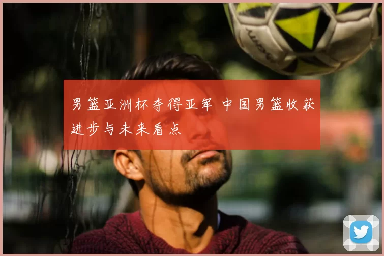 男篮亚洲杯夺得亚军 中国男篮收获进步与未来看点
