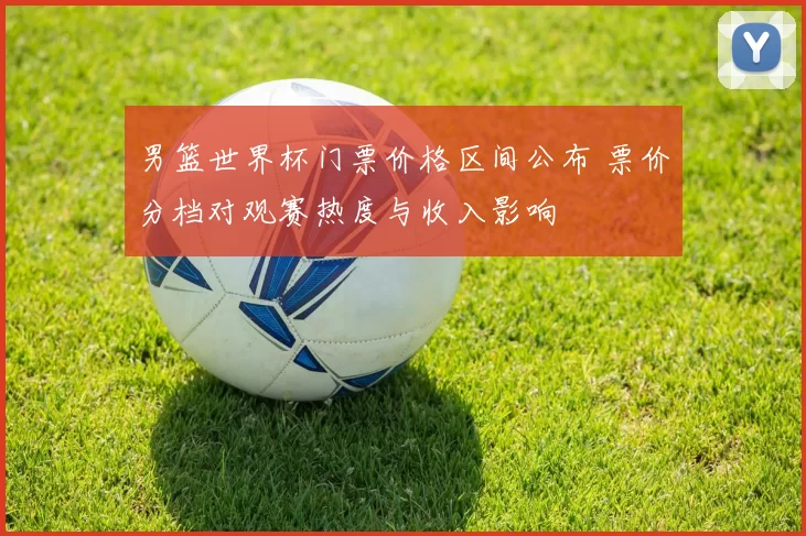 男篮世界杯门票价格区间公布 票价分档对观赛热度与收入影响