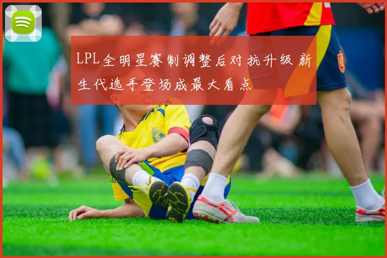 LPL全明星赛制调整后对抗升级 新生代选手登场成最大看点