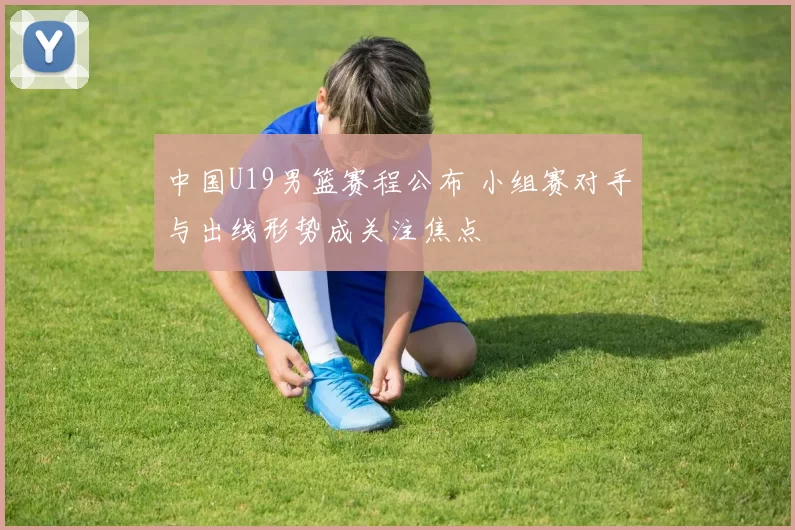 中国U19男篮赛程公布 小组赛对手与出线形势成关注焦点