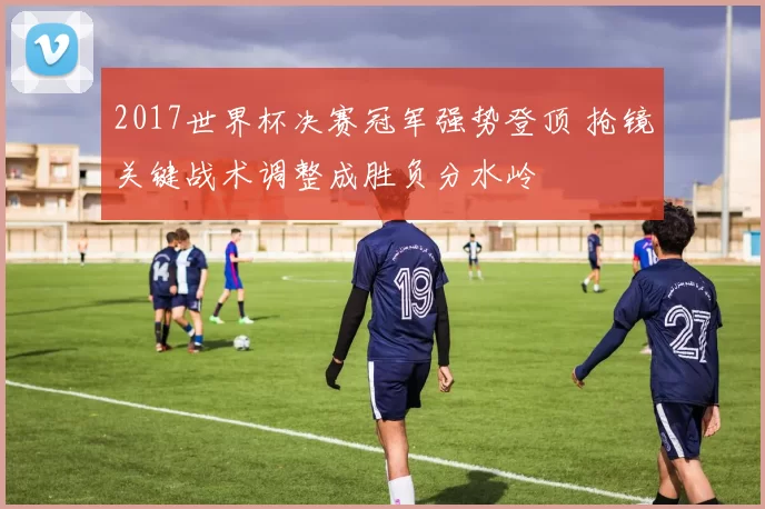 2017世界杯决赛冠军强势登顶 抢镜关键战术调整成胜负分水岭