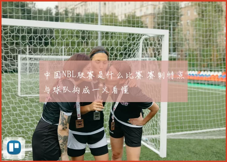 中国NBL联赛是什么比赛 赛制特点与球队构成一文看懂