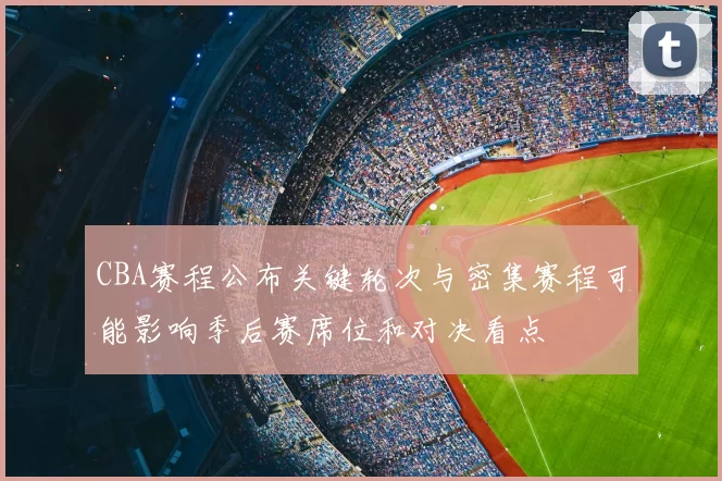 CBA赛程公布关键轮次与密集赛程可能影响季后赛席位和对决看点