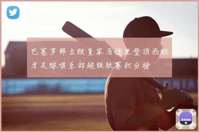 巴塞罗那击败皇家马德里登顶西班牙足球俱乐部超级联赛积分榜