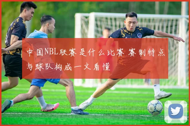 中国NBL联赛是什么比赛 赛制特点与球队构成一文看懂