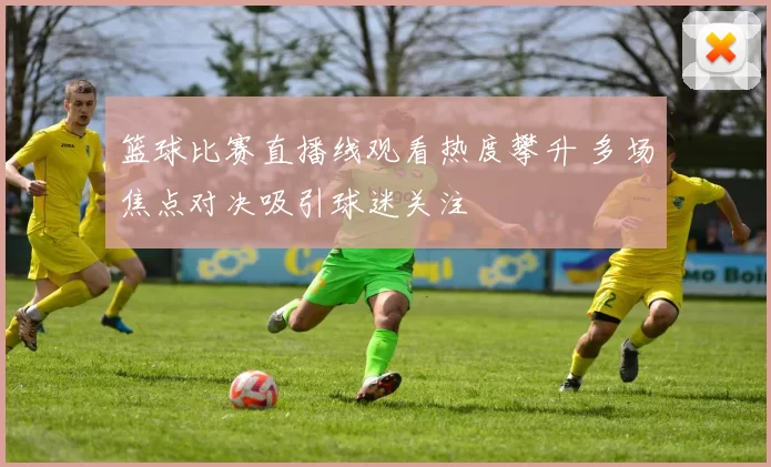篮球比赛直播线观看热度攀升 多场焦点对决吸引球迷关注