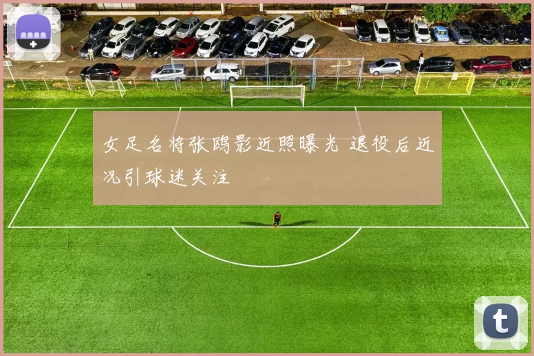 女足名将张鸥影近照曝光 退役后近况引球迷关注