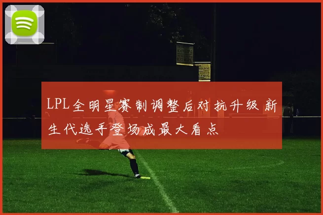 LPL全明星赛制调整后对抗升级 新生代选手登场成最大看点