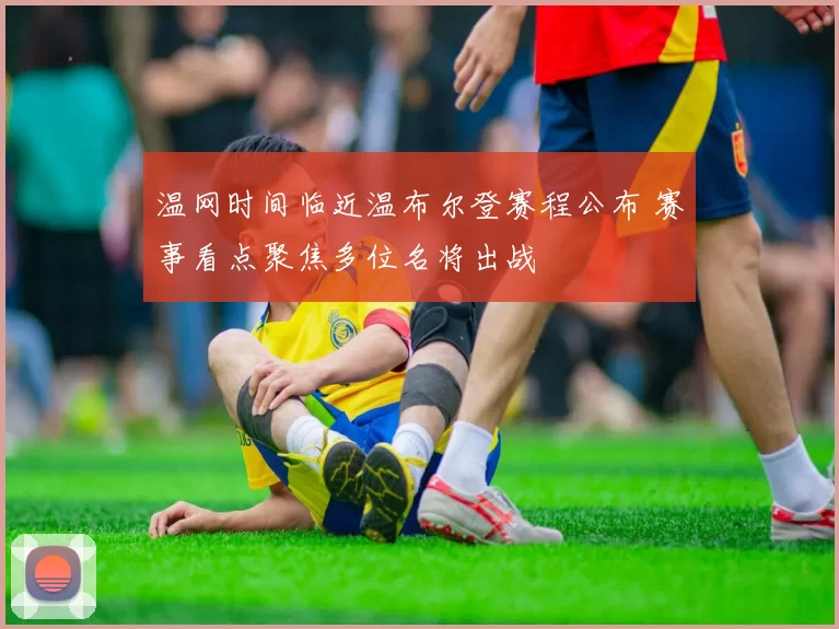 温网时间临近温布尔登赛程公布 赛事看点聚焦多位名将出战