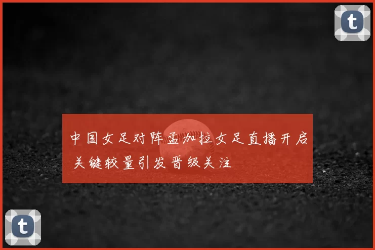 中国女足对阵孟加拉女足直播开启 关键较量引发晋级关注