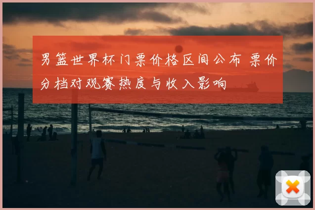 男篮世界杯门票价格区间公布 票价分档对观赛热度与收入影响