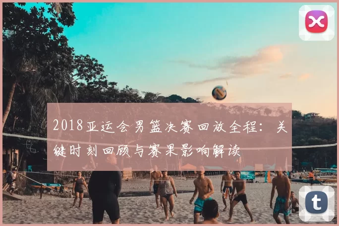 2018亚运会男篮决赛回放全程：关键时刻回顾与赛果影响解读