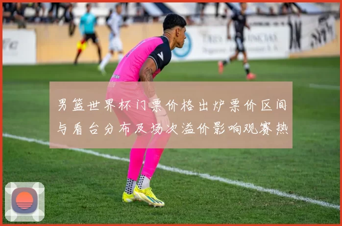 男篮世界杯门票价格出炉票价区间与看台分布及场次溢价影响观赛热度
