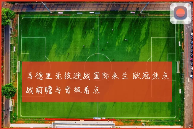 马德里竞技迎战国际米兰 欧冠焦点战前瞻与晋级看点