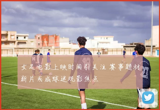 女足电影上映时间引关注 赛事题材新片或成球迷观影焦点